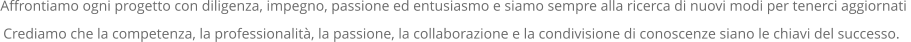 Affrontiamo ogni progetto con diligenza, impegno, passione ed entusiasmo e siamo sempre alla ricerca di nuovi modi per tenerci aggiornati  Crediamo che la competenza, la professionalità, la passione, la collaborazione e la condivisione di conoscenze siano le chiavi del successo..